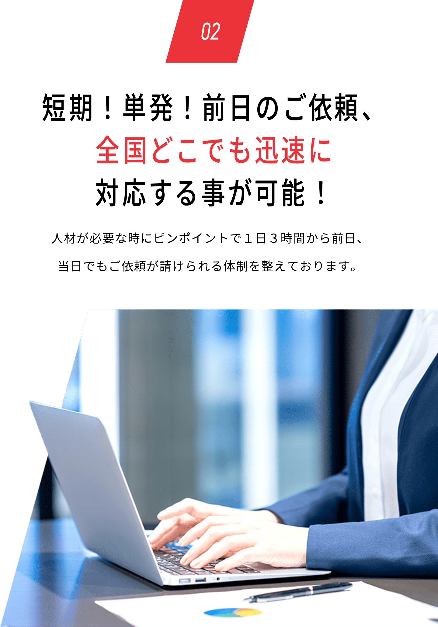 02 短期！単発！前日のご依頼、全国どこでも迅速に対応する事が可能！人材が必要な時にピンポイントで１日３時間から前日、当日でもご依頼が請けられる体制を整えております。