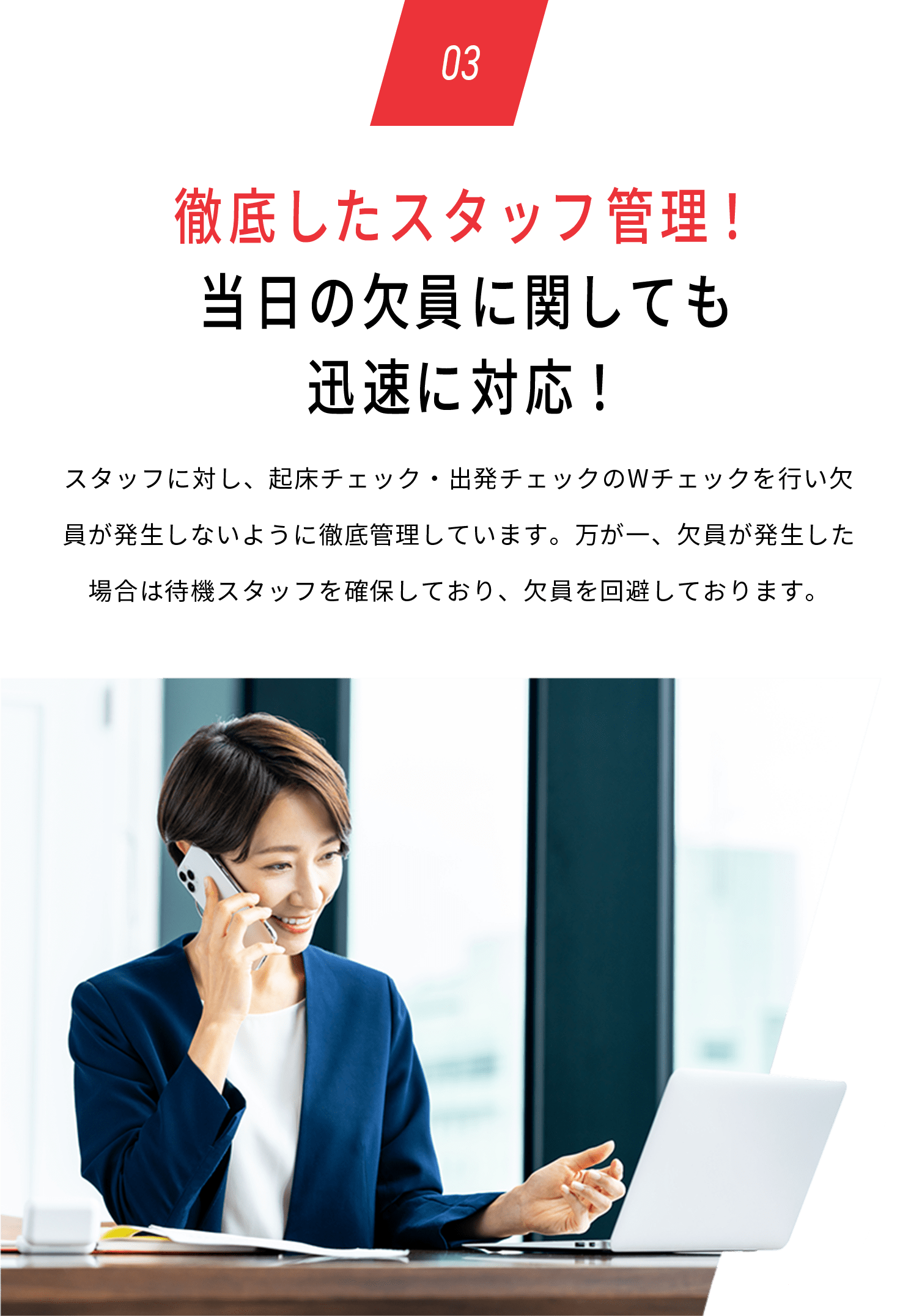 03 徹底したスタッフ管理！当日の欠員に関しても迅速に対応！スタッフに対し、起床チェック・出発チェックのWチェックを行い欠員が発生しないように徹底管理しています。万が一、欠員が発生した場合は待機スタッフを確保しており、欠員を回避しております。