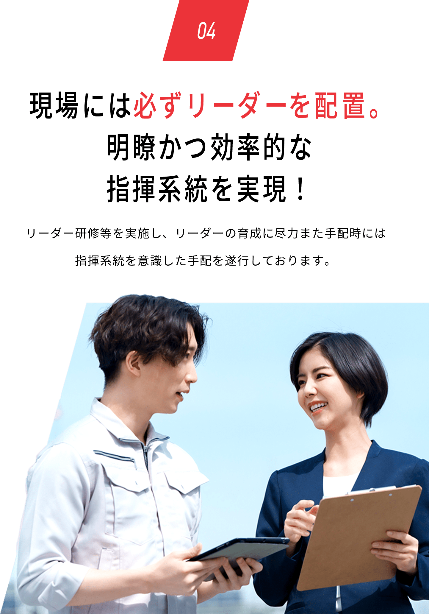 04 現場には必ずリーダーを配置。明瞭かつ効率的な指揮系統を実現！リーダー研修等を実施し、リーダーの育成に尽力また手配時には指揮系統を意識した手配を遂行しております。